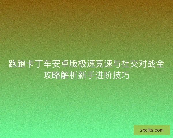 跑跑卡丁车安卓版极速竞速与社交对战全攻略解析新手进阶技巧