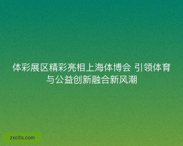 体彩展区精彩亮相上海体博会 引领体育与公益创新融合新风潮
