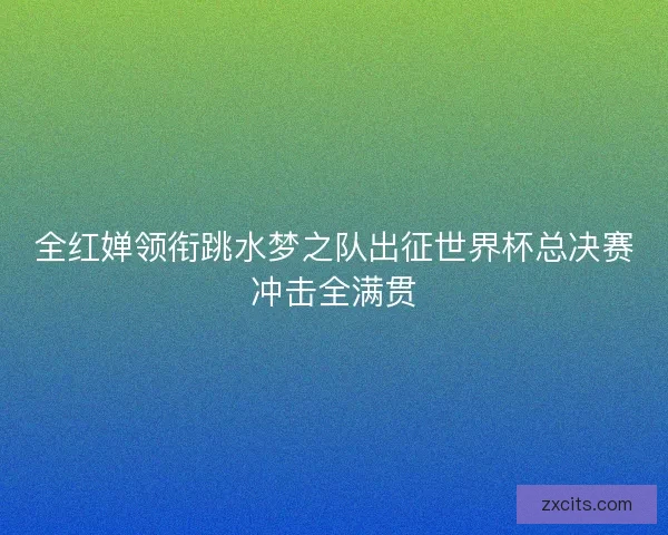全红婵领衔跳水梦之队出征世界杯总决赛冲击全满贯